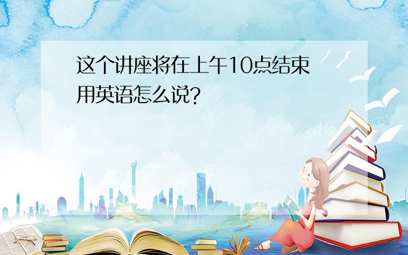 这个讲座将在上午10点结束 用英语怎么说?