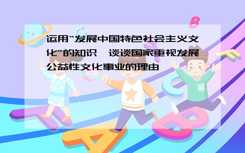 运用“发展中国特色社会主义文化”的知识,谈谈国家重视发展公益性文化事业的理由