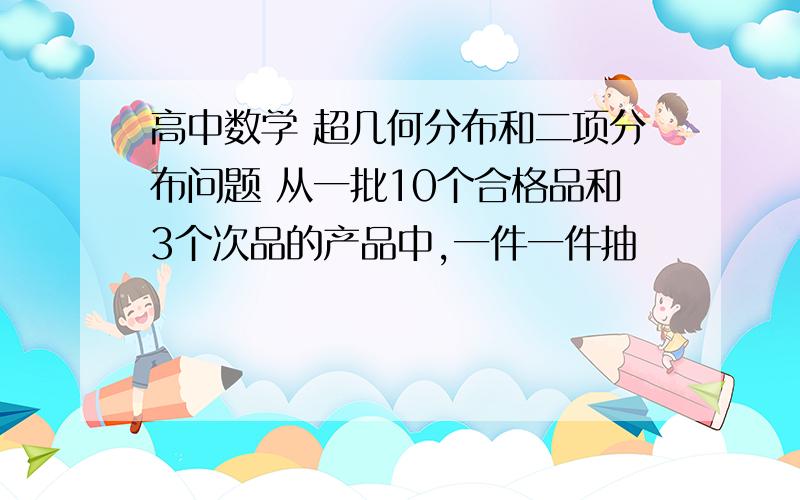 高中数学 超几何分布和二项分布问题 从一批10个合格品和3个次品的产品中,一件一件抽