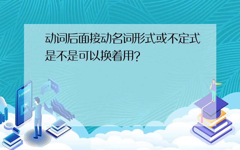 动词后面接动名词形式或不定式是不是可以换着用?