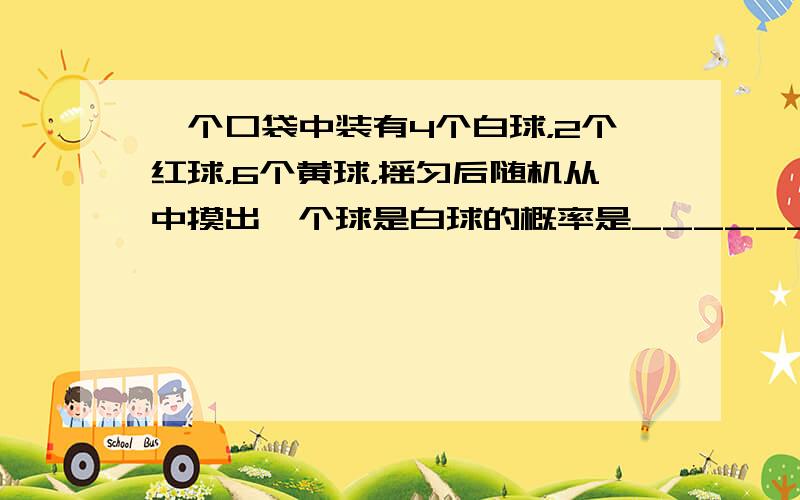 一个口袋中装有4个白球，2个红球，6个黄球，摇匀后随机从中摸出一个球是白球的概率是______．