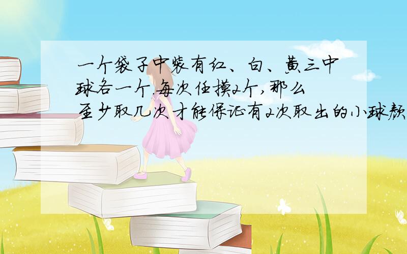 一个袋子中装有红、白、黄三中球各一个.每次任摸2个,那么至少取几次才能保证有2次取出的小球颜色相同?