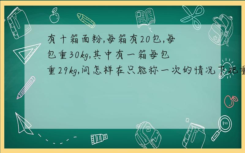 有十箱面粉,每箱有20包,每包重30kg,其中有一箱每包重29kg,问怎样在只能称一次的情况下把重量