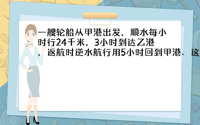 一艘轮船从甲港出发，顺水每小时行24千米，3小时到达乙港，返航时逆水航行用5小时回到甲港．这艘轮船往返一次平均每小时行多