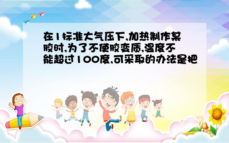 在1标准大气压下,加热制作某胶时,为了不使胶变质,温度不能超过100度,可采取的办法是把