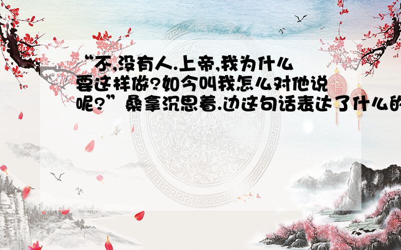 “不,没有人.上帝,我为什么要这样做?如今叫我怎么对他说呢?”桑拿沉思着.边这句话表达了什么的感情