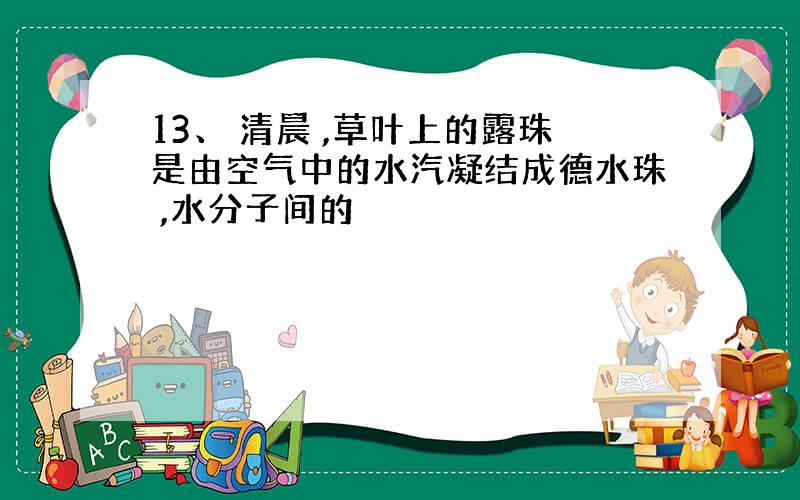 13、 清晨 ,草叶上的露珠是由空气中的水汽凝结成德水珠 ,水分子间的