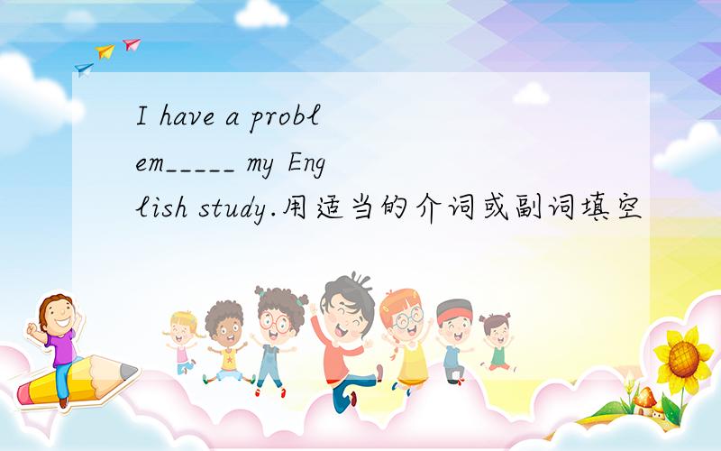 I have a problem_____ my English study.用适当的介词或副词填空