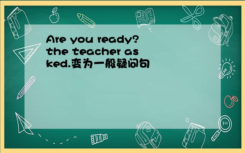 Are you ready?the teacher asked.变为一般疑问句