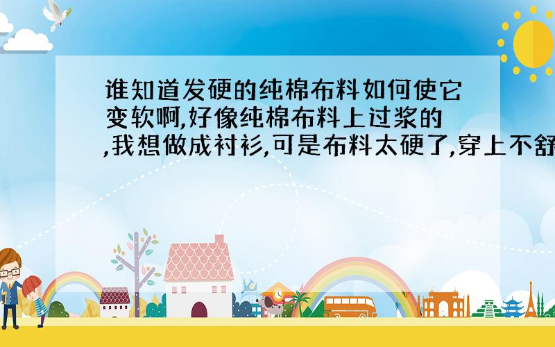 谁知道发硬的纯棉布料如何使它变软啊,好像纯棉布料上过浆的,我想做成衬衫,可是布料太硬了,穿上不舒服,另外说明,我的布料有