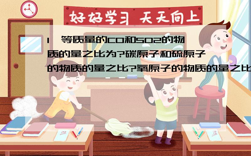 1、等质量的CO和SO2的物质的量之比为?碳原子和硫原子的物质的量之比?氧原子的物质的量之比?