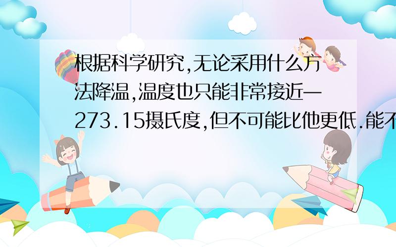 根据科学研究,无论采用什么方法降温,温度也只能非常接近—273.15摄氏度,但不可能比他更低.能不能