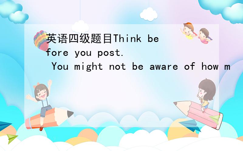 英语四级题目Think before you post. You might not be aware of how m