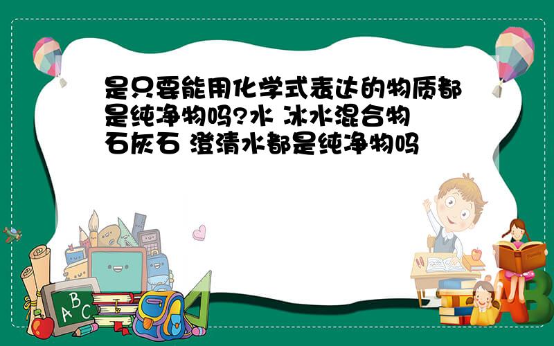 是只要能用化学式表达的物质都是纯净物吗?水 冰水混合物 石灰石 澄清水都是纯净物吗