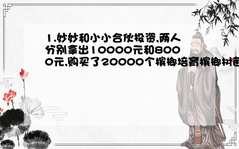 1.妙妙和小小合伙投资,两人分别拿出10000元和8000元,购买了20000个槟榔培育槟榔树苗,结果又19300个槟榔