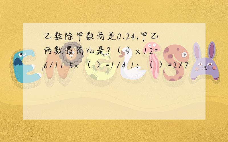 乙数除甲数商是0.24,甲乙两数最简比是?（ ）×12=6/11 5×（ ）=1/4 1÷（ ）=2/7