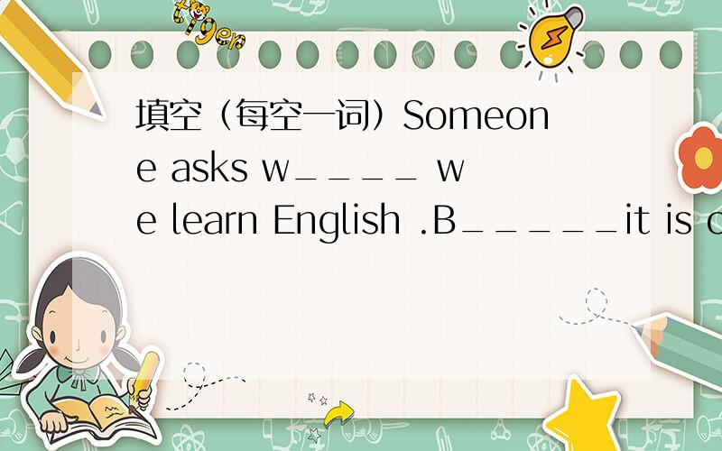 填空（每空一词）Someone asks w____ we learn English .B_____it is one