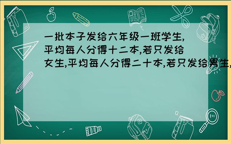 一批本子发给六年级一班学生,平均每人分得十二本,若只发给女生,平均每人分得二十本,若只发给男生,平均每人可分得多少本?