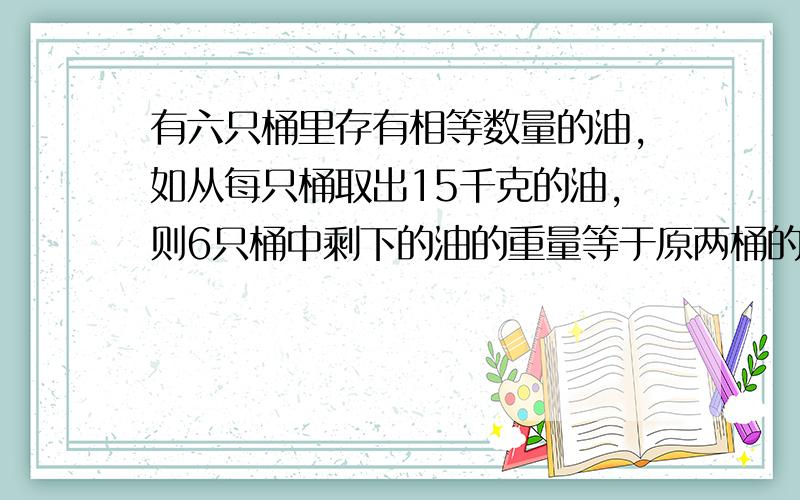 有六只桶里存有相等数量的油,如从每只桶取出15千克的油,则6只桶中剩下的油的重量等于原两桶的重量,