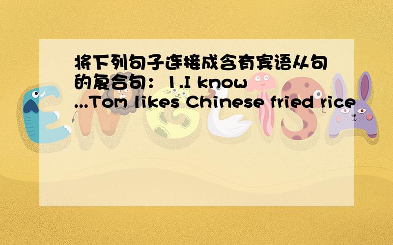 将下列句子连接成含有宾语从句的复合句：1.I know ...Tom likes Chinese fried rice