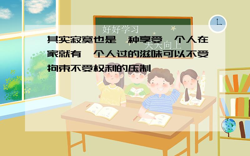 其实寂寞也是一种享受一个人在家就有一个人过的滋味可以不受拘束不受权利的压制