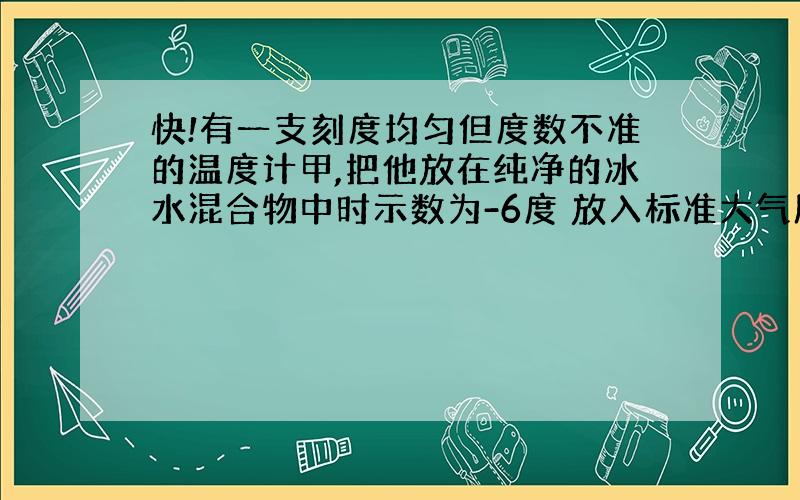 快!有一支刻度均匀但度数不准的温度计甲,把他放在纯净的冰水混合物中时示数为-6度 放入标准大气压下的沸腾的纯水中时示数为