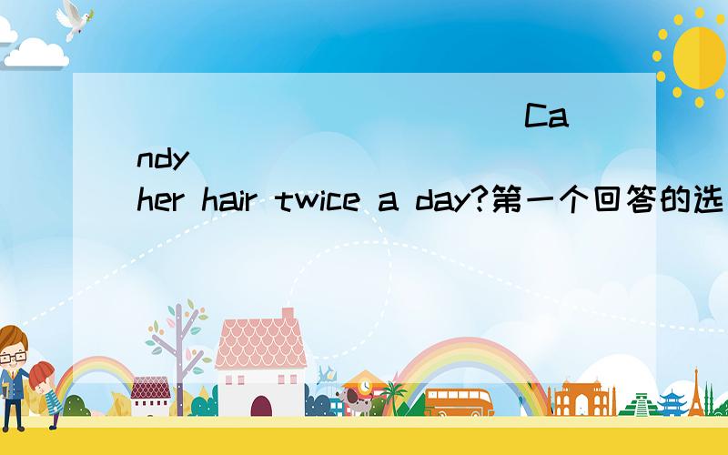 ___________ Candy _________ her hair twice a day?第一个回答的选为满意答