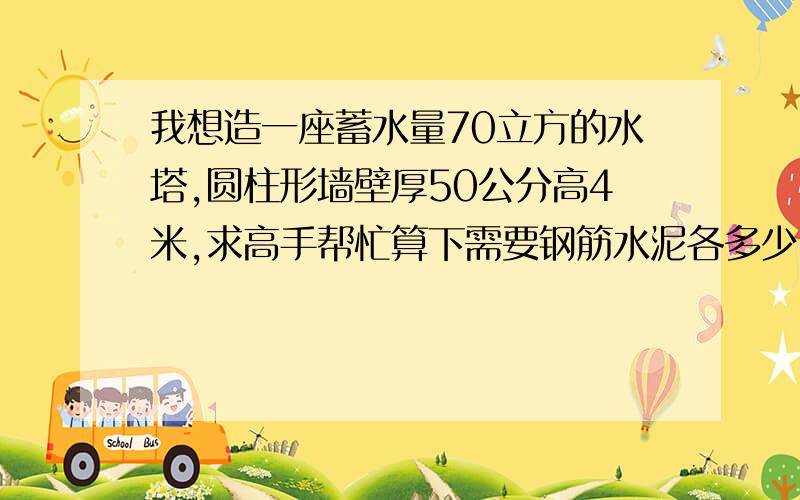 我想造一座蓄水量70立方的水塔,圆柱形墙壁厚50公分高4米,求高手帮忙算下需要钢筋水泥各多少,价格预算等