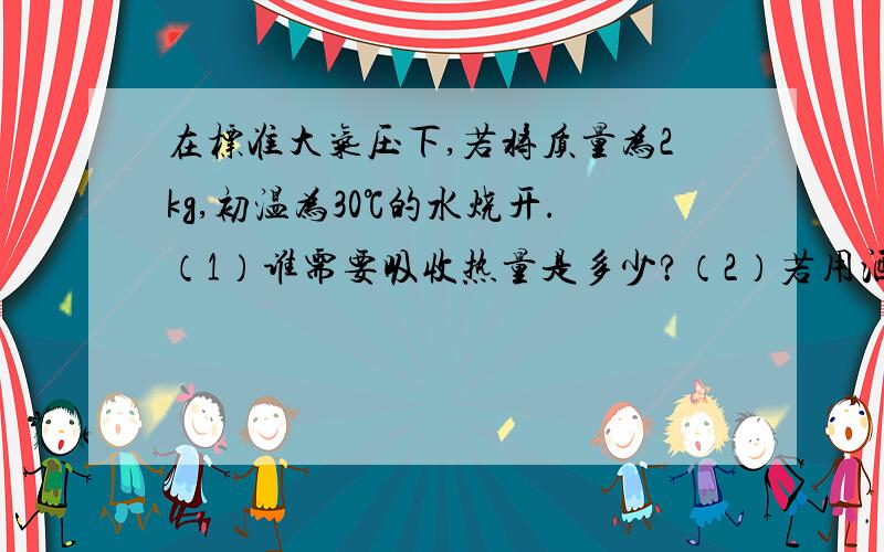 在标准大气压下,若将质量为2kg,初温为30℃的水烧开.（1）谁需要吸收热量是多少?（2）若用酒精燃烧供热,需要燃烧多少