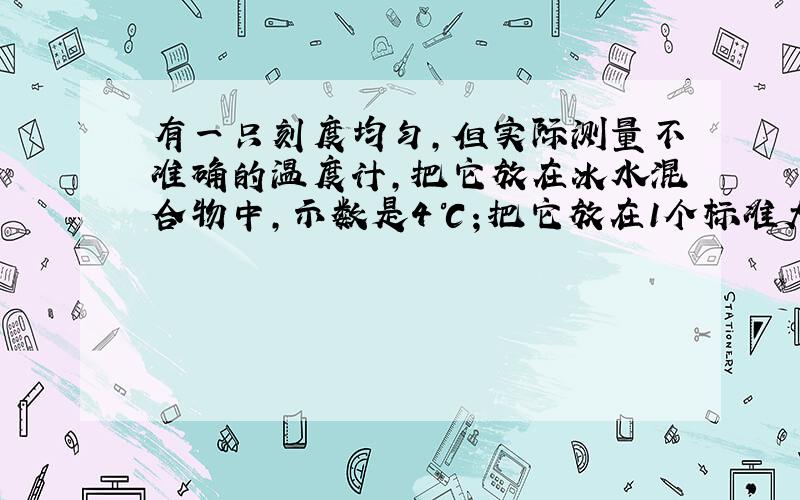 有一只刻度均匀,但实际测量不准确的温度计,把它放在冰水混合物中,示数是4℃；把它放在1个标准大气压的沸水中,示数是94℃