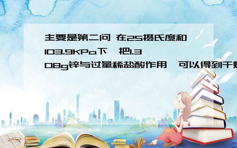 主要是第二问 在25摄氏度和103.9KPa下,把1.308g锌与过量稀盐酸作用,可以得到干燥氢气多少升?如果上述氢气在