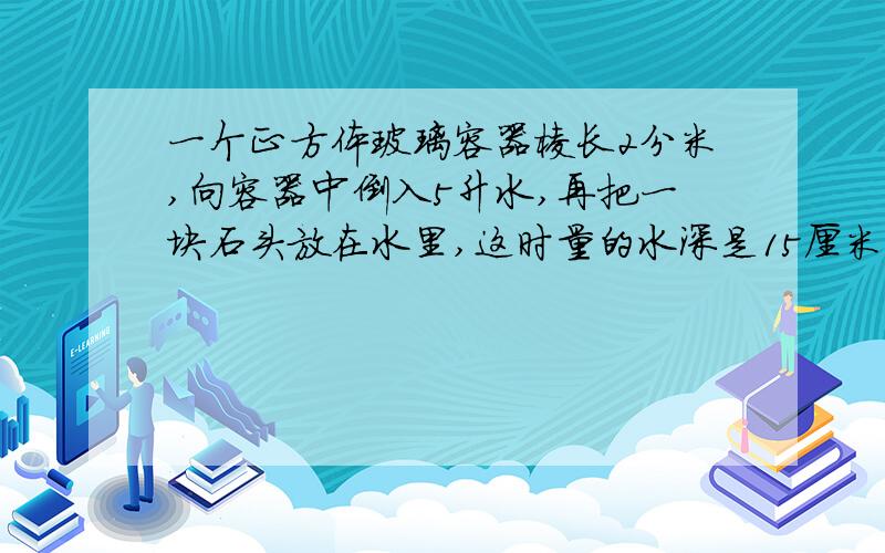 一个正方体玻璃容器棱长2分米,向容器中倒入5升水,再把一块石头放在水里,这时量的水深是15厘米,