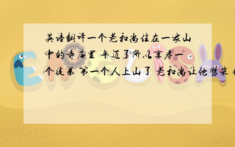 英语翻译一个老和尚住在一家山中的寺庙里 年迈了所以享寿一个徒弟 第一个人上山了 老和尚让他劈柴 他嫌累就下山了 老和尚摇