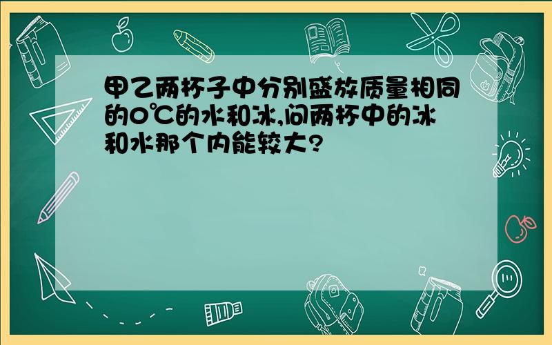 甲乙两杯子中分别盛放质量相同的0℃的水和冰,问两杯中的冰和水那个内能较大?