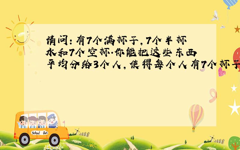 请问：有7个满杯子,7个半杯水和7个空杯.你能把这些东西平均分给3个人,使得每个人有7个杯子和3杯半水吗