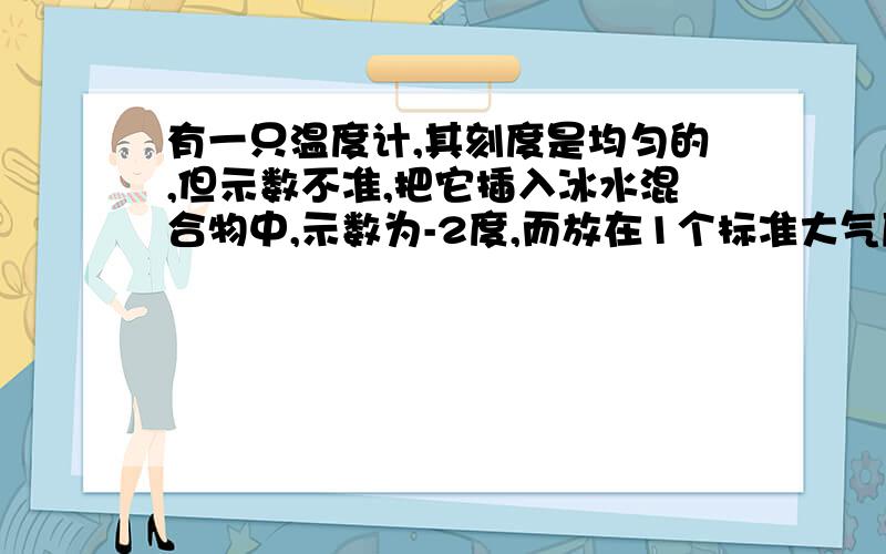 有一只温度计,其刻度是均匀的,但示数不准,把它插入冰水混合物中,示数为-2度,而放在1个标准大气压下的沸水中,示数为10