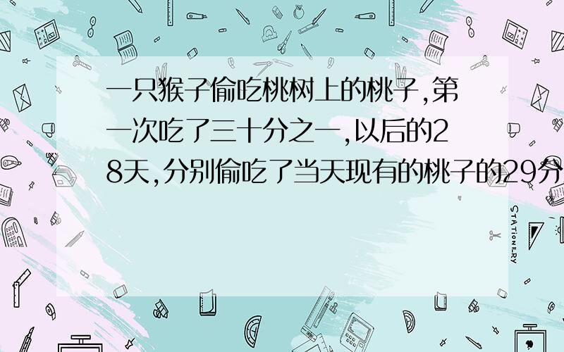 一只猴子偷吃桃树上的桃子,第一次吃了三十分之一,以后的28天,分别偷吃了当天现有的桃子的29分之1,28分之一,……,3