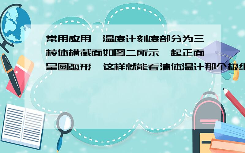 常用应用,温度计刻度部分为三棱体横截面如图二所示,起正面呈圆弧形,这样就能看清体温计那个极细的裹住一遍,读书就是因为圆弧