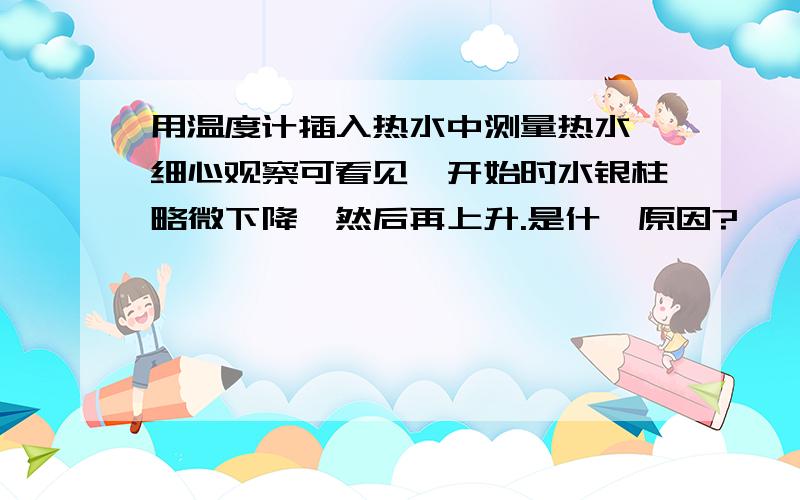 用温度计插入热水中测量热水,细心观察可看见,开始时水银柱略微下降,然后再上升.是什麽原因?