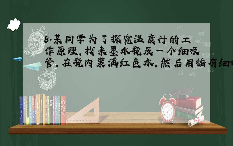 8.某同学为了探究温度计的工作原理,找来墨水瓶及一个细吸管,在瓶内装满红色水,然后用插有细吸管的橡皮塞封住瓶口.当他把墨