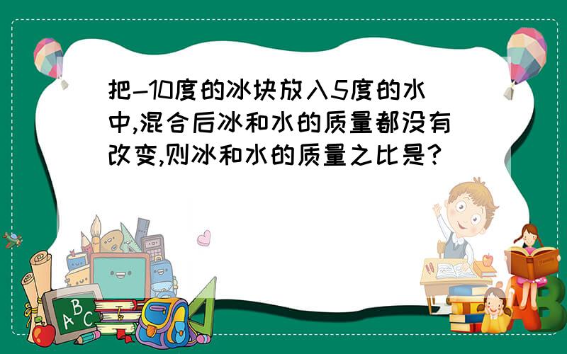 把-10度的冰块放入5度的水中,混合后冰和水的质量都没有改变,则冰和水的质量之比是?