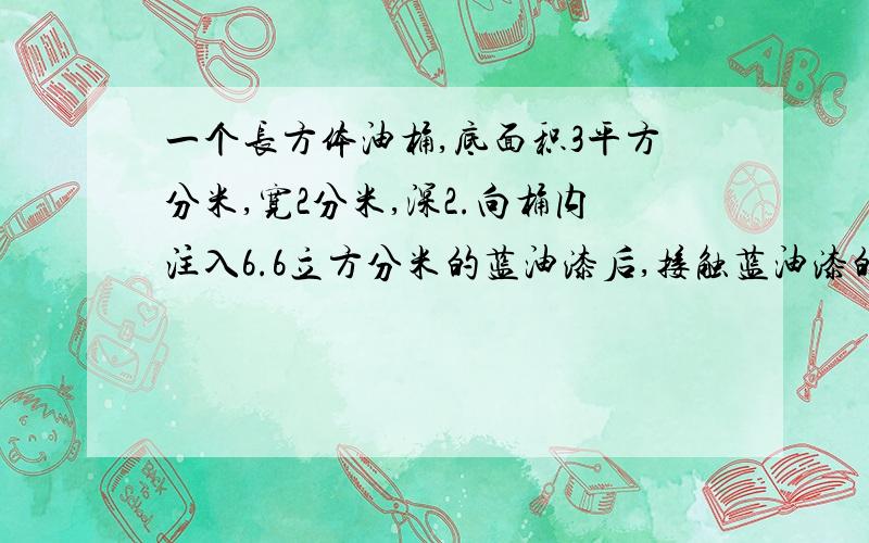 一个长方体油桶,底面积3平方分米,宽2分米,深2.向桶内注入6.6立方分米的蓝油漆后,接触蓝油漆的部分有多少平方分米?