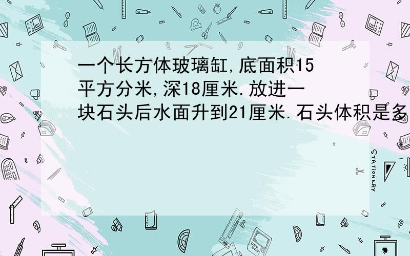 一个长方体玻璃缸,底面积15平方分米,深18厘米.放进一块石头后水面升到21厘米.石头体积是多少