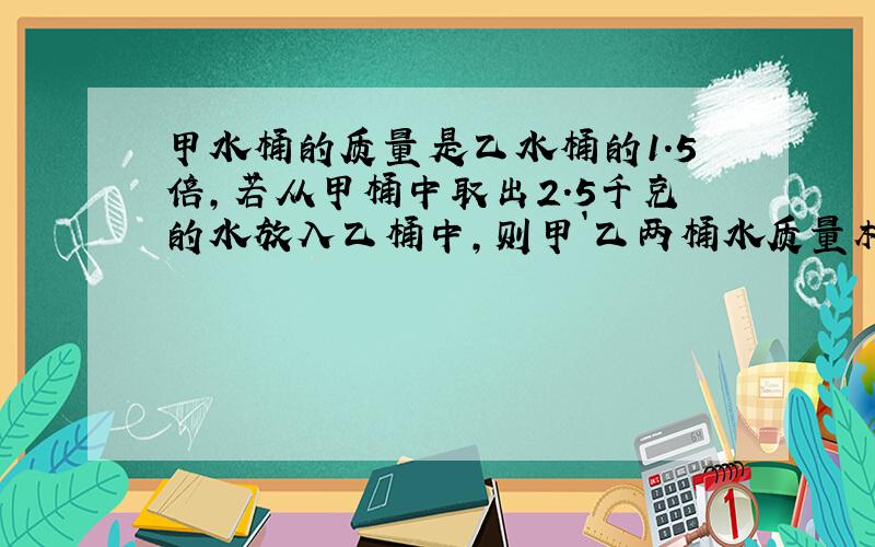 甲水桶的质量是乙水桶的1.5倍,若从甲桶中取出2.5千克的水放入乙桶中,则甲`乙两桶水质量相同,方程,急