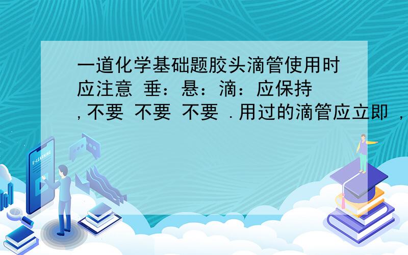 一道化学基础题胶头滴管使用时应注意 垂：悬：滴：应保持 ,不要 不要 不要 .用过的滴管应立即 ,严禁用未经清洗的滴管再