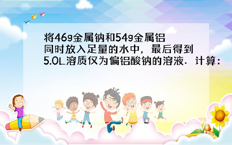 将46g金属钠和54g金属铝同时放入足量的水中，最后得到5.0L溶质仅为偏铝酸钠的溶液．计算：