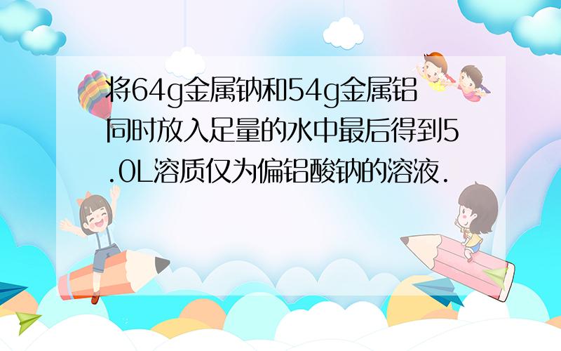 将64g金属钠和54g金属铝同时放入足量的水中最后得到5.0L溶质仅为偏铝酸钠的溶液.