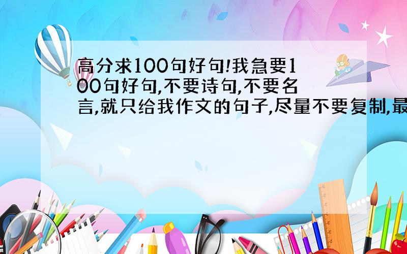 高分求100句好句!我急要100句好句,不要诗句,不要名言,就只给我作文的句子,尽量不要复制,最好是自己的,而且还要简短