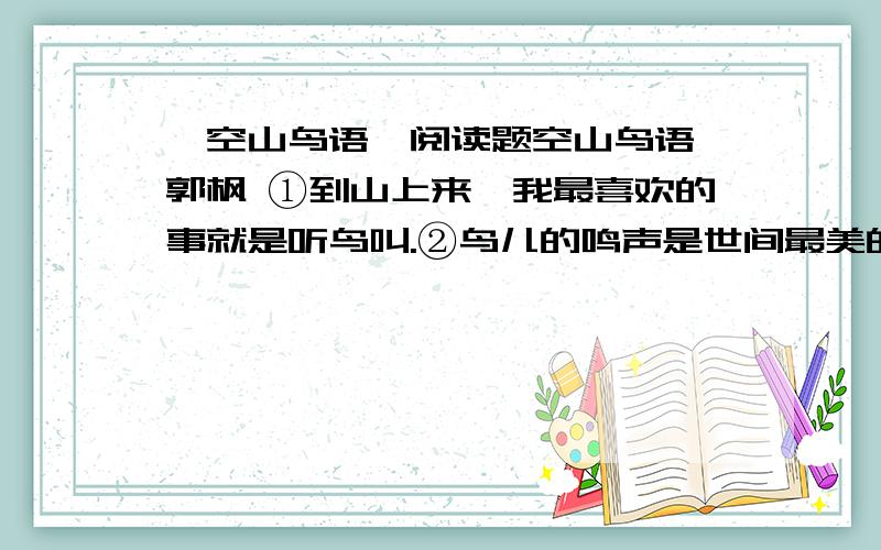 《空山鸟语》阅读题空山鸟语 郭枫 ①到山上来,我最喜欢的事就是听鸟叫.②鸟儿的鸣声是世间最美的语言,你不懂得鸟的语言吗?