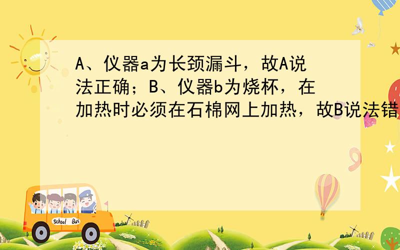 A、仪器a为长颈漏斗，故A说法正确；B、仪器b为烧杯，在加热时必须在石棉网上加热，故B说法错误；C、高